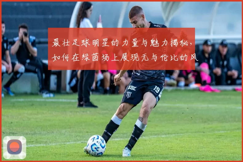 最壮足球明星的力量与魅力揭秘，如何在绿茵场上展现无与伦比的风采