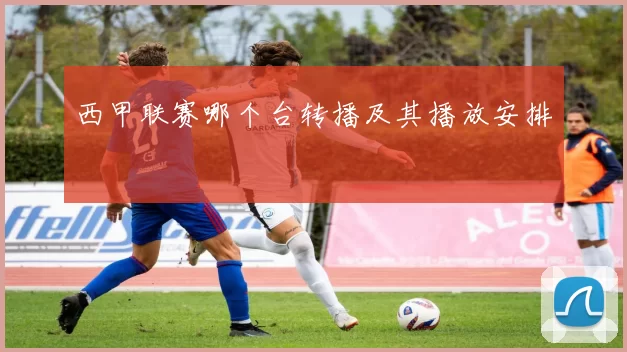 西甲联赛哪个台转播及其播放安排