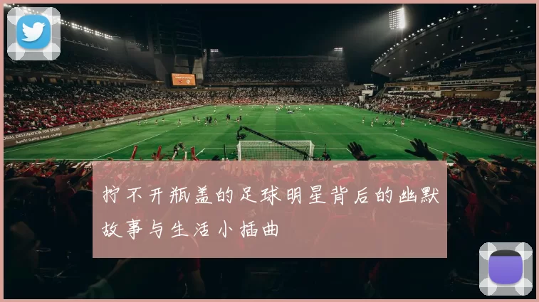 拧不开瓶盖的足球明星背后的幽默故事与生活小插曲