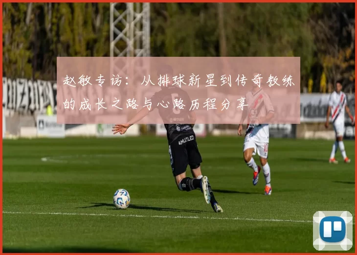 赵敏专访：从排球新星到传奇教练的成长之路与心路历程分享