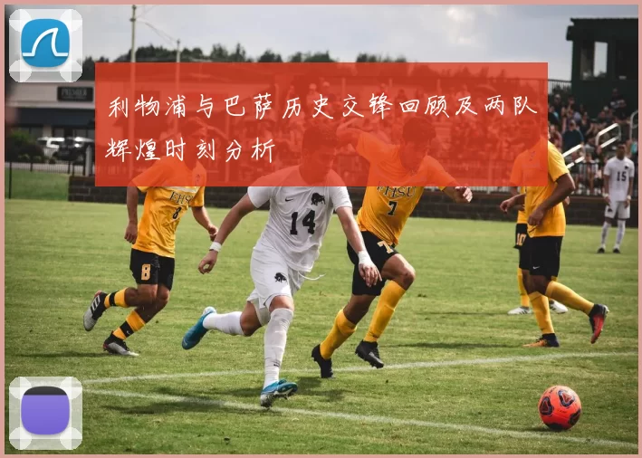 利物浦与巴萨历史交锋回顾及两队辉煌时刻分析