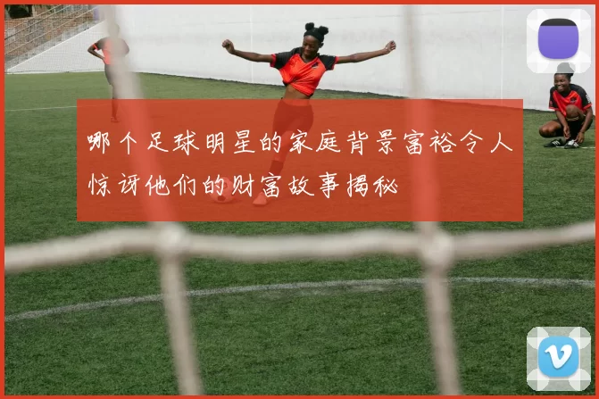 哪个足球明星的家庭背景富裕令人惊讶他们的财富故事揭秘