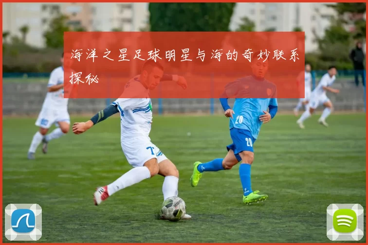 海洋之星足球明星与海的奇妙联系探秘