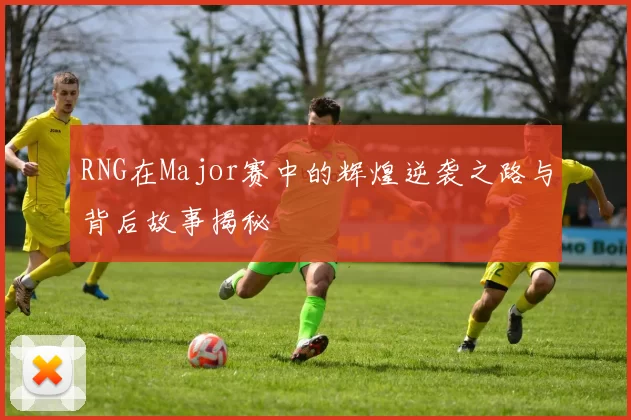 RNG在Major赛中的辉煌逆袭之路与背后故事揭秘