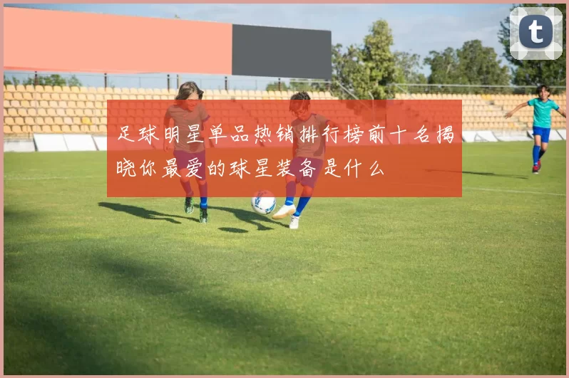 足球明星单品热销排行榜前十名揭晓你最爱的球星装备是什么
