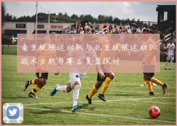 南京极限运动队与北京极限运动队战术分析与赛后复盘探讨