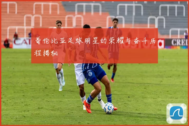 哥伦比亚足球明星的荣耀与奋斗历程揭秘