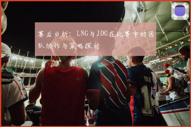 赛后分析：LNG与JDG在比赛中的团队协作与策略探讨