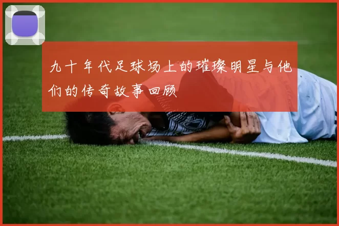 九十年代足球场上的璀璨明星与他们的传奇故事回顾