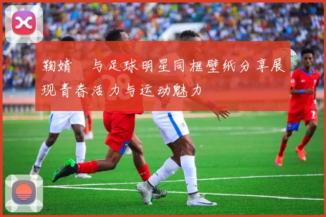 鞠婧祎与足球明星同框壁纸分享展现青春活力与运动魅力