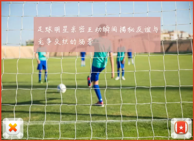 足球明星亲密互动瞬间揭秘友谊与竞争交织的场景