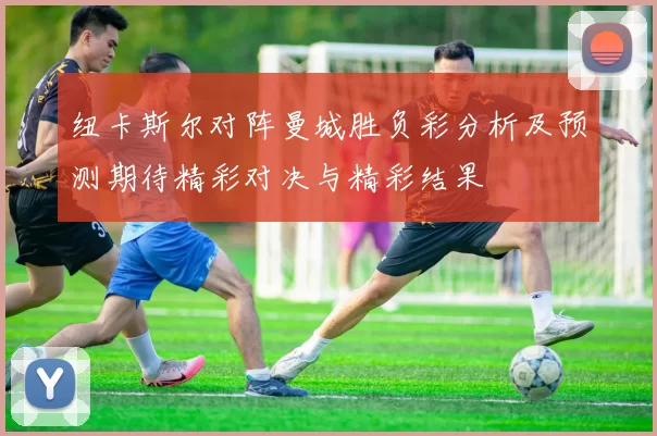 纽卡斯尔对阵曼城胜负彩分析及预测期待精彩对决与精彩结果