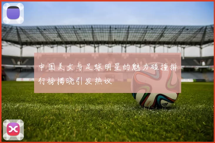 中国美女与足球明星的魅力碰撞排行榜揭晓引发热议