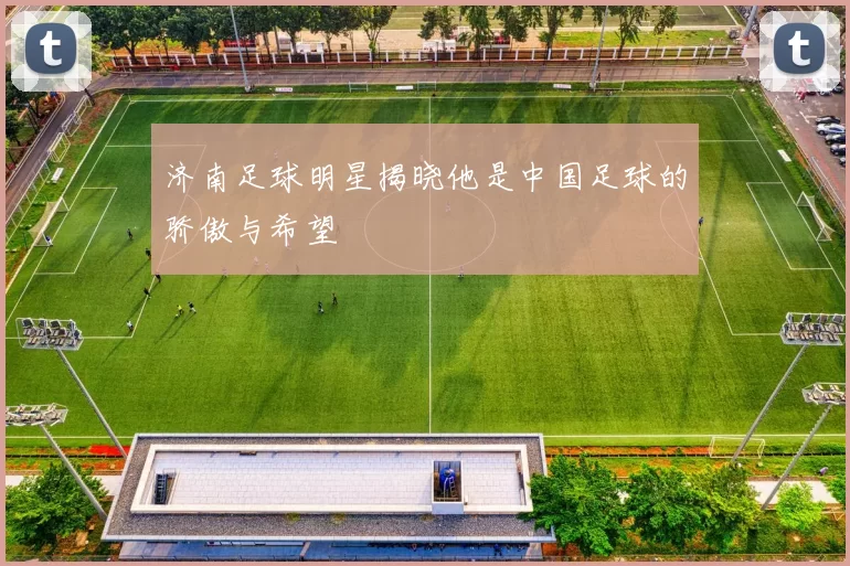 济南足球明星揭晓他是中国足球的骄傲与希望