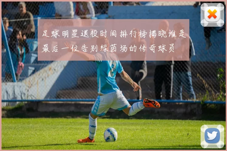 足球明星退役时间排行榜揭晓谁是最后一位告别绿茵场的传奇球员