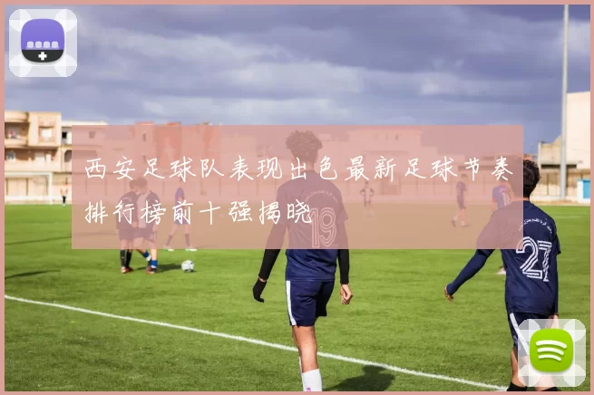 西安足球队表现出色最新足球节奏排行榜前十强揭晓