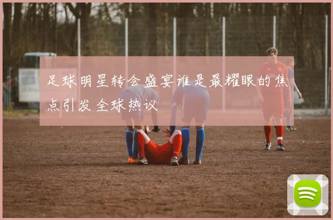 足球明星转会盛宴谁是最耀眼的焦点引发全球热议
