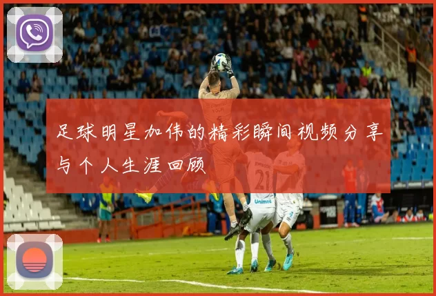 足球明星加伟的精彩瞬间视频分享与个人生涯回顾