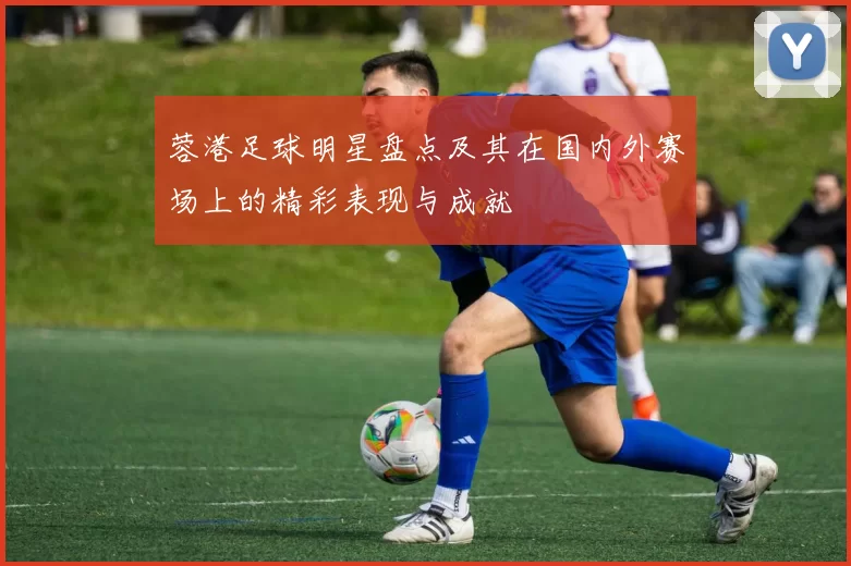 蓉港足球明星盘点及其在国内外赛场上的精彩表现与成就