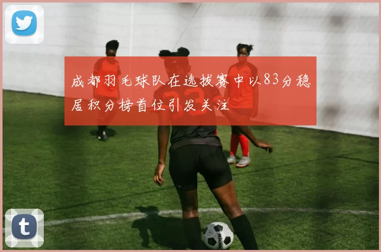 成都羽毛球队在选拔赛中以83分稳居积分榜首位引发关注