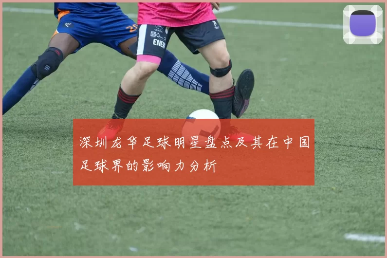 深圳龙华足球明星盘点及其在中国足球界的影响力分析