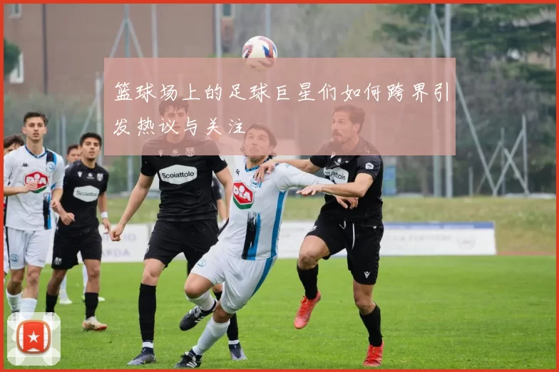 篮球场上的足球巨星们如何跨界引发热议与关注