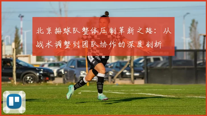 北京排球队整体压制革新之路：从战术调整到团队协作的深度剖析