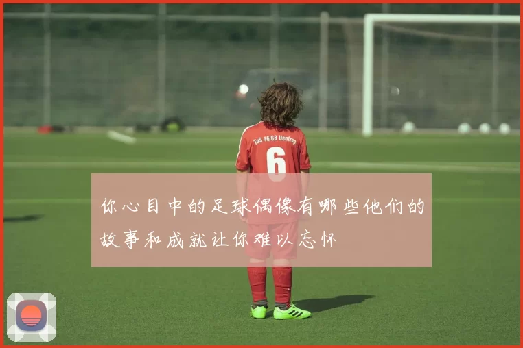 你心目中的足球偶像有哪些他们的故事和成就让你难以忘怀