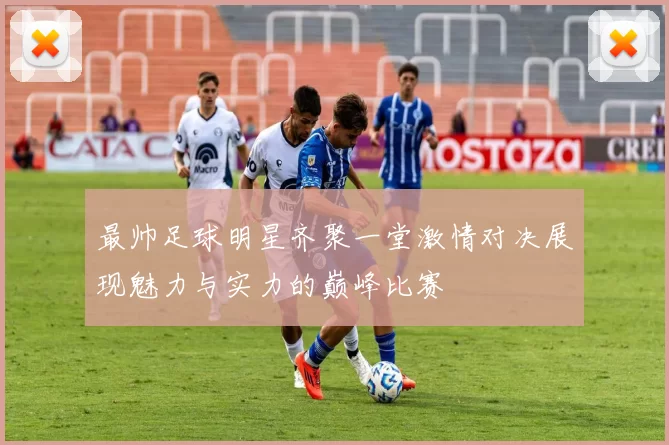 最帅足球明星齐聚一堂激情对决展现魅力与实力的巅峰比赛