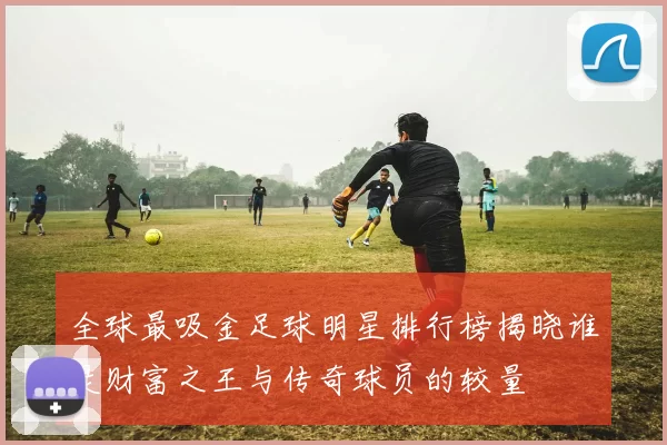 全球最吸金足球明星排行榜揭晓谁是财富之王与传奇球员的较量