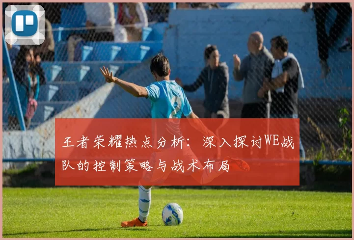 王者荣耀热点分析：深入探讨WE战队的控制策略与战术布局