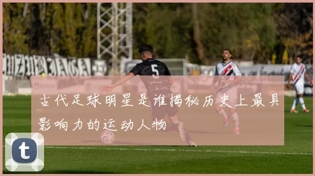 古代足球明星是谁揭秘历史上最具影响力的运动人物