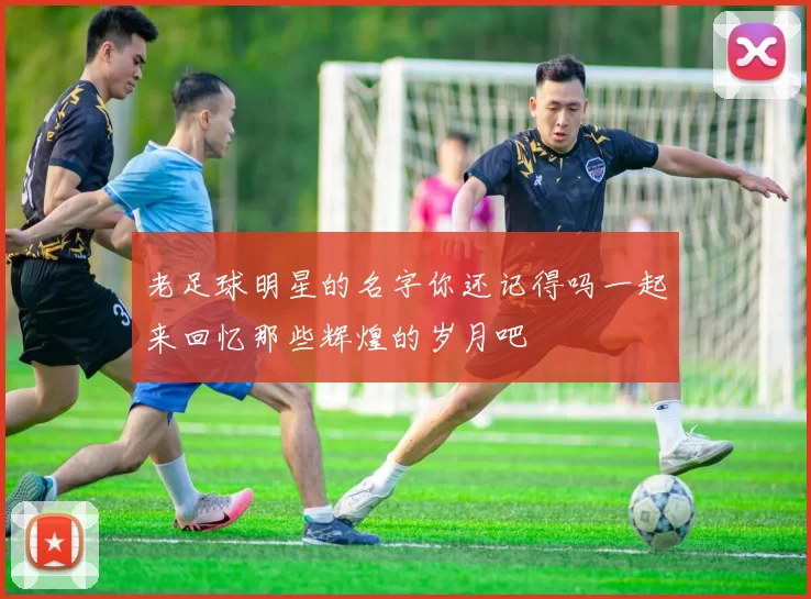 老足球明星的名字你还记得吗一起来回忆那些辉煌的岁月吧