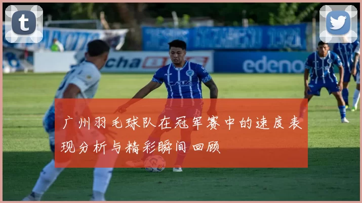 广州羽毛球队在冠军赛中的速度表现分析与精彩瞬间回顾