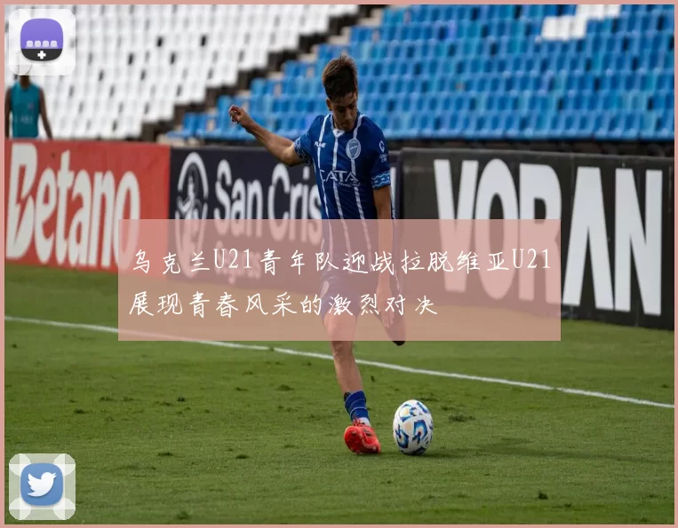 乌克兰U21青年队迎战拉脱维亚U21展现青春风采的激烈对决