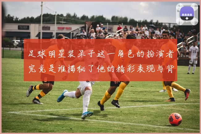 足球明星装呆子这一角色的扮演者究竟是谁揭秘了他的精彩表现与背后故事