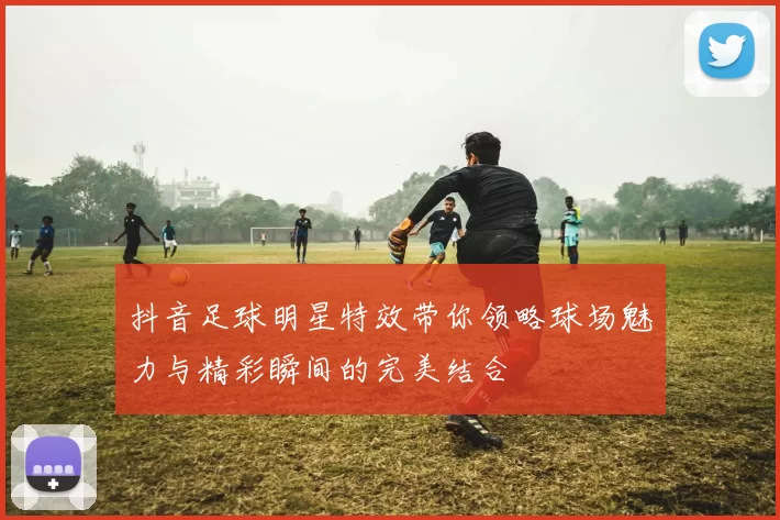 抖音足球明星特效带你领略球场魅力与精彩瞬间的完美结合
