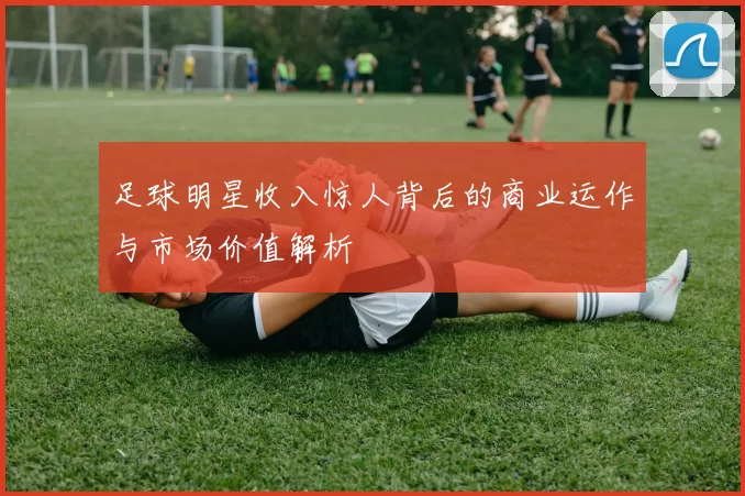 足球明星收入惊人背后的商业运作与市场价值解析