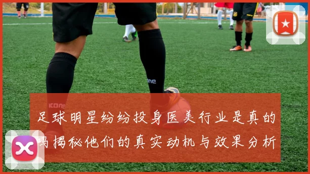 足球明星纷纷投身医美行业是真的吗揭秘他们的真实动机与效果分析