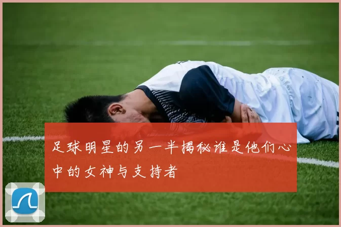 足球明星的另一半揭秘谁是他们心中的女神与支持者
