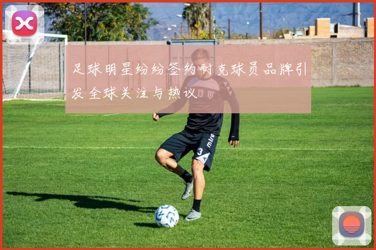 足球明星纷纷签约耐克球员品牌引发全球关注与热议