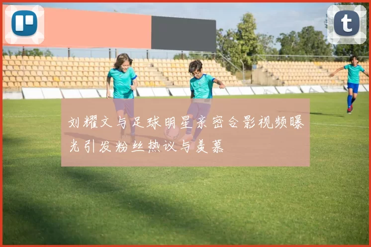 刘耀文与足球明星亲密合影视频曝光引发粉丝热议与羡慕