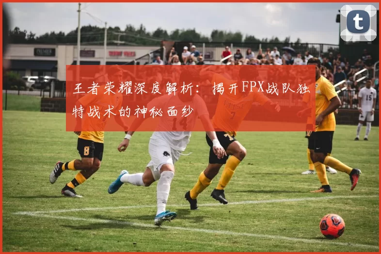 王者荣耀深度解析：揭开FPX战队独特战术的神秘面纱