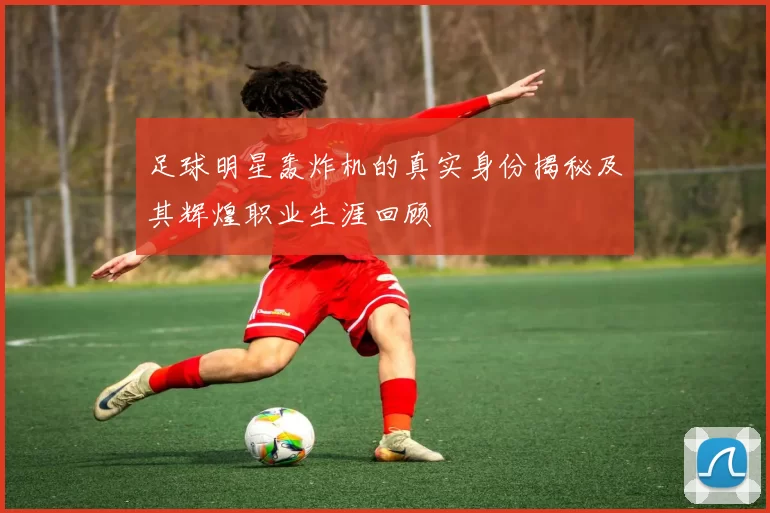 足球明星轰炸机的真实身份揭秘及其辉煌职业生涯回顾